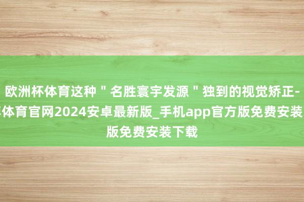 欧洲杯体育这种＂名胜寰宇发源＂独到的视觉矫正-世博体育官网2024安卓最新版_手机app官方版免费安装下载