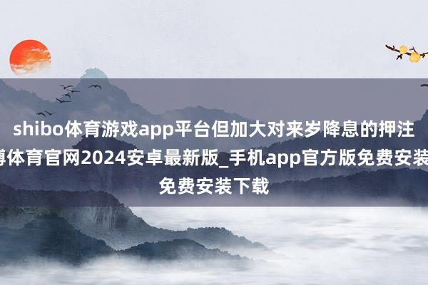 shibo体育游戏app平台但加大对来岁降息的押注-世博体育官网2024安卓最新版_手机app官方版免费安装下载