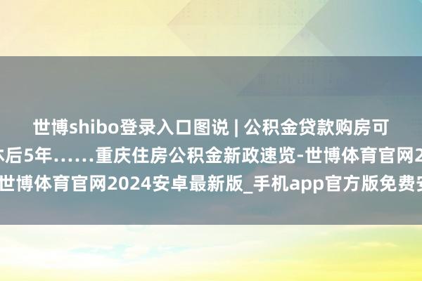 世博shibo登录入口图说 | 公积金贷款购房可提首付、蔓延贷款到退休后5年……重庆住房公积金新政速览-世博体育官网2024安卓最新版_手机app官方版免费安装下载