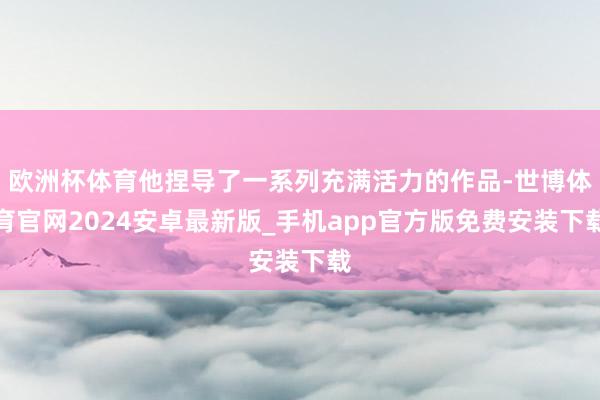 欧洲杯体育他捏导了一系列充满活力的作品-世博体育官网2024安卓最新版_手机app官方版免费安装下载
