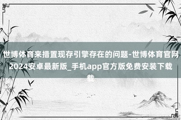 世博体育来措置现存引擎存在的问题-世博体育官网2024安卓最新版_手机app官方版免费安装下载