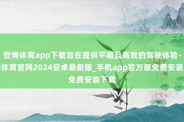 世博体育app下载旨在提供平顺且高效的驾驶体验-世博体育官网2024安卓最新版_手机app官方版免费安装下载