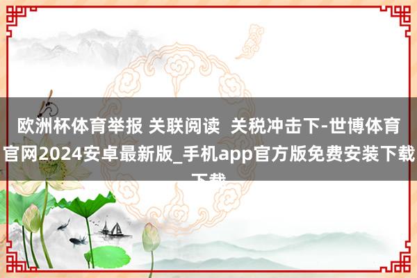 欧洲杯体育举报 关联阅读  关税冲击下-世博体育官网2024安卓最新版_手机app官方版免费安装下载