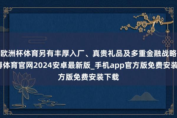 欧洲杯体育另有丰厚入厂、真贵礼品及多重金融战略-世博体育官网2024安卓最新版_手机app官方版免费安装下载