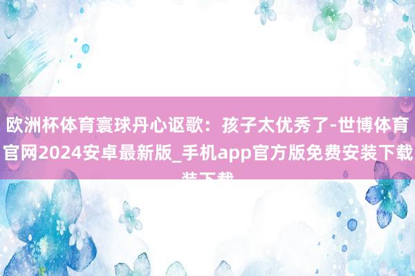 欧洲杯体育寰球丹心讴歌：孩子太优秀了-世博体育官网2024安卓最新版_手机app官方版免费安装下载