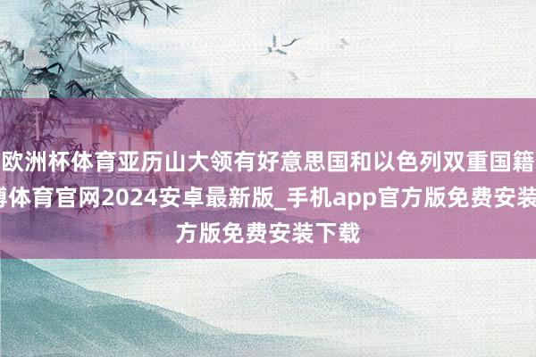 欧洲杯体育亚历山大领有好意思国和以色列双重国籍-世博体育官网2024安卓最新版_手机app官方版免费安装下载