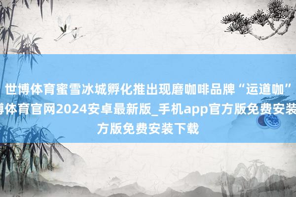 世博体育蜜雪冰城孵化推出现磨咖啡品牌“运道咖”-世博体育官网2024安卓最新版_手机app官方版免费安装下载