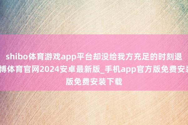 shibo体育游戏app平台却没给我方充足的时刻退换-世博体育官网2024安卓最新版_手机app官方版免费安装下载