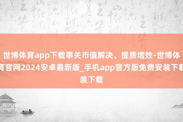 世博体育app下载事关市值解决、提质增效-世博体育官网2024安卓最新版_手机app官方版免费安装下载