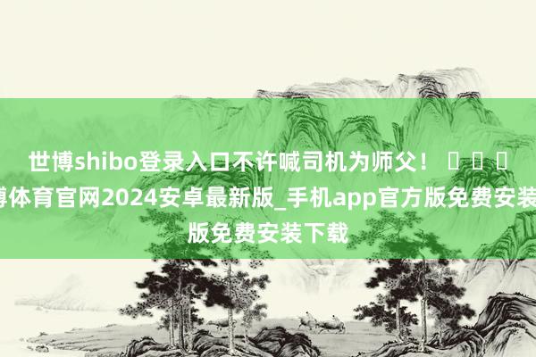 世博shibo登录入口不许喊司机为师父! -世博体育官网2024安卓最新版_手机app官方版免费安装下载