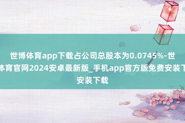 世博体育app下载占公司总股本为0.0745%-世博体育官网2024安卓最新版_手机app官方版免费安装下载