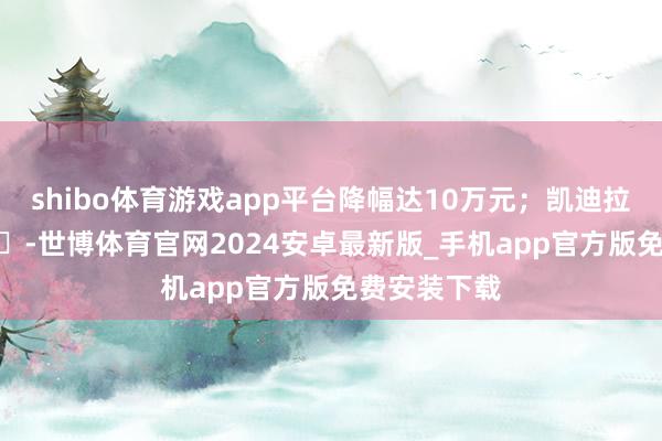 shibo体育游戏app平台降幅达10万元；凯迪拉克全新XT5‌-世博体育官网2024安卓最新版_手机app官方版免费安装下载