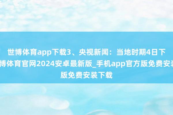 世博体育app下载　　3、央视新闻：当地时期4日下昼-世博体育官网2024安卓最新版_手机app官方版免费安装下载