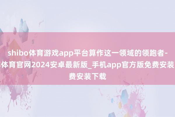 shibo体育游戏app平台算作这一领域的领跑者-世博体育官网2024安卓最新版_手机app官方版免费安装下载