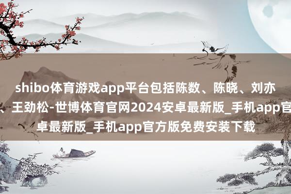 shibo体育游戏app平台包括陈数、陈晓、刘亦菲、李沁、萨日娜、王劲松-世博体育官网2024安卓最新版_手机app官方版免费安装下载