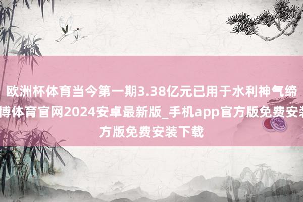欧洲杯体育当今第一期3.38亿元已用于水利神气缔造-世博体育官网2024安卓最新版_手机app官方版免费安装下载