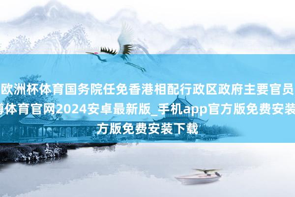 欧洲杯体育国务院任免香港相配行政区政府主要官员-世博体育官网2024安卓最新版_手机app官方版免费安装下载