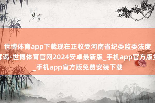 世博体育app下载现在正收受河南省纪委监委法度审查和监察拜谒-世博体育官网2024安卓最新版_手机app官方版免费安装下载