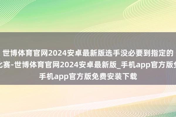 世博体育官网2024安卓最新版选手没必要到指定的所在去参加比赛-世博体育官网2024安卓最新版_手机app官方版免费安装下载