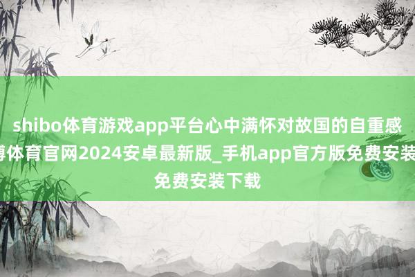 shibo体育游戏app平台心中满怀对故国的自重感-世博体育官网2024安卓最新版_手机app官方版免费安装下载