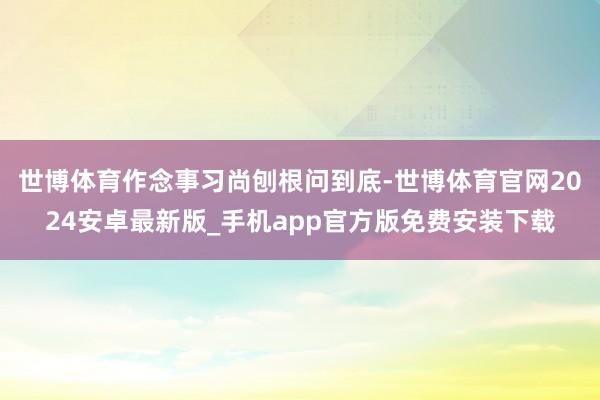 世博体育作念事习尚刨根问到底-世博体育官网2024安卓最新版_手机app官方版免费安装下载
