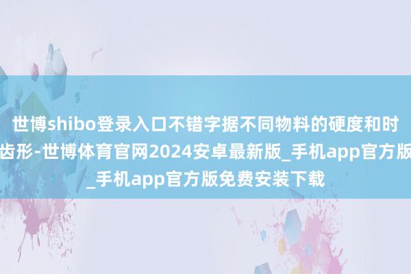 世博shibo登录入口不错字据不同物料的硬度和时局采用恰当的齿形-世博体育官网2024安卓最新版_手机app官方版免费安装下载