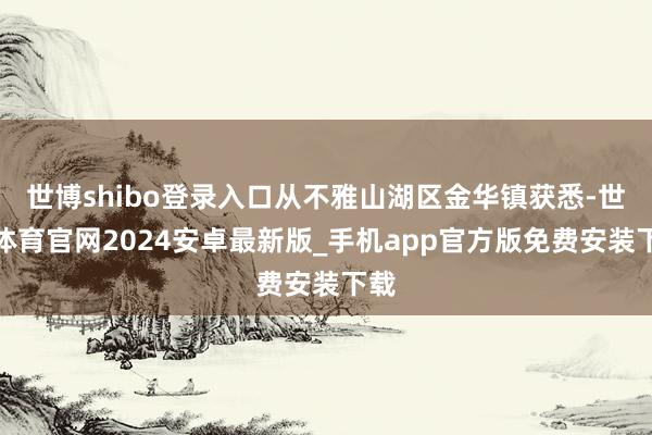 世博shibo登录入口从不雅山湖区金华镇获悉-世博体育官网2024安卓最新版_手机app官方版免费安装下载