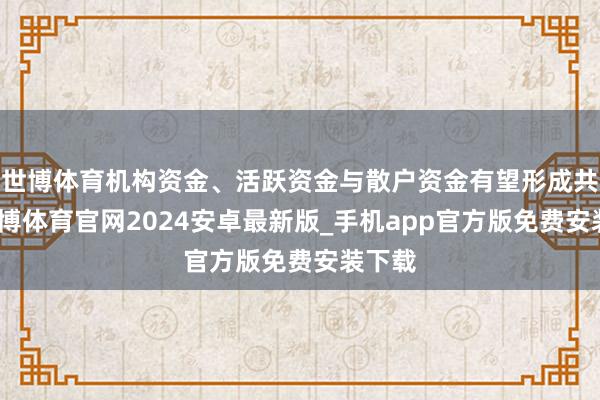 世博体育机构资金、活跃资金与散户资金有望形成共振-世博体育官网2024安卓最新版_手机app官方版免费安装下载