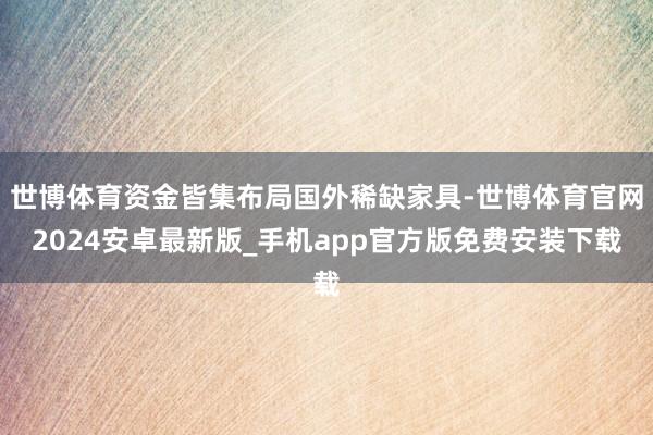 世博体育资金皆集布局国外稀缺家具-世博体育官网2024安卓最新版_手机app官方版免费安装下载