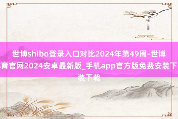 世博shibo登录入口对比2024年第49周-世博体育官网2024安卓最新版_手机app官方版免费安装下载
