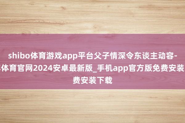 shibo体育游戏app平台父子情深令东谈主动容-世博体育官网2024安卓最新版_手机app官方版免费安装下载