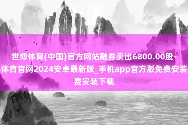 世博体育(中国)官方网站融券卖出6800.00股-世博体育官网2024安卓最新版_手机app官方版免费安装下载