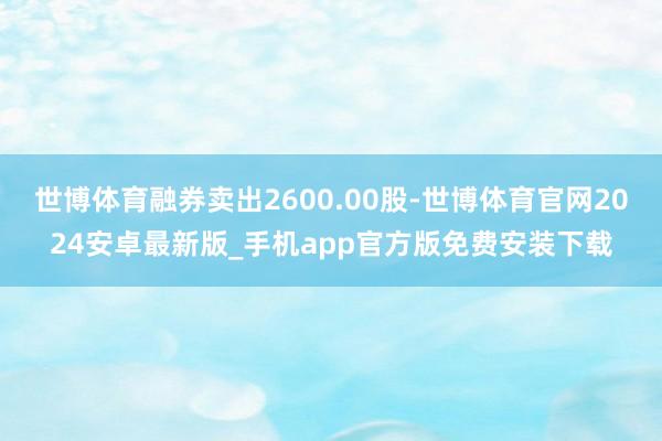 世博体育融券卖出2600.00股-世博体育官网2024安卓最新版_手机app官方版免费安装下载