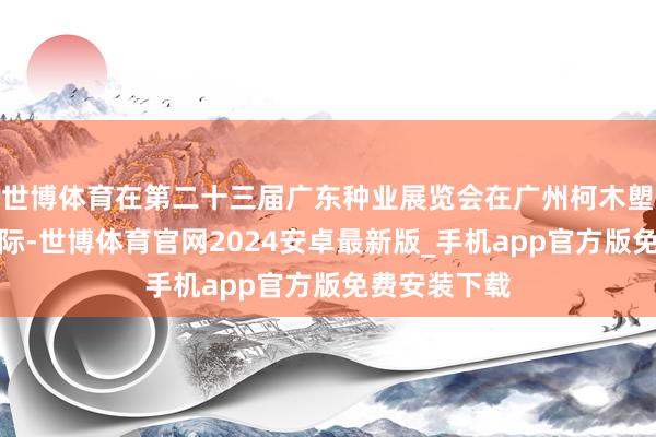 世博体育在第二十三届广东种业展览会在广州柯木塱深广举行之际-世博体育官网2024安卓最新版_手机app官方版免费安装下载