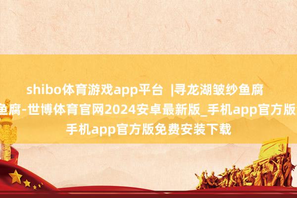 shibo体育游戏app平台  |寻龙湖皱纱鱼腐    寻龙湖皱纱鱼腐-世博体育官网2024安卓最新版_手机app官方版免费安装下载
