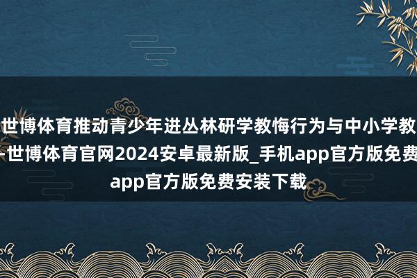 世博体育推动青少年进丛林研学教悔行为与中小学教悔相蛊惑-世博体育官网2024安卓最新版_手机app官方版免费安装下载
