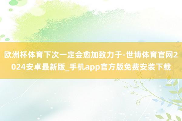 欧洲杯体育下次一定会愈加致力于-世博体育官网2024安卓最新版_手机app官方版免费安装下载