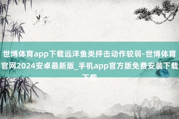 世博体育app下载远洋鱼类抨击动作较弱-世博体育官网2024安卓最新版_手机app官方版免费安装下载