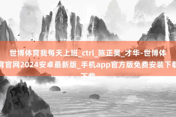 世博体育我每天上班_ctrl_陈正昊_才华-世博体育官网2024安卓最新版_手机app官方版免费安装下载