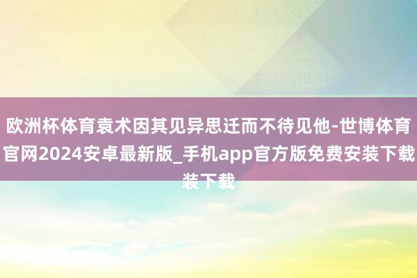 欧洲杯体育袁术因其见异思迁而不待见他-世博体育官网2024安卓最新版_手机app官方版免费安装下载
