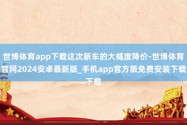 世博体育app下载这次新车的大幅度降价-世博体育官网2024安卓最新版_手机app官方版免费安装下载
