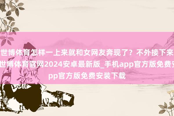 世博体育怎样一上来就和女网友奔现了？不外接下来的剧情-世博体育官网2024安卓最新版_手机app官方版免费安装下载