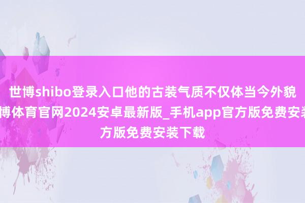 世博shibo登录入口他的古装气质不仅体当今外貌上-世博体育官网2024安卓最新版_手机app官方版免费安装下载