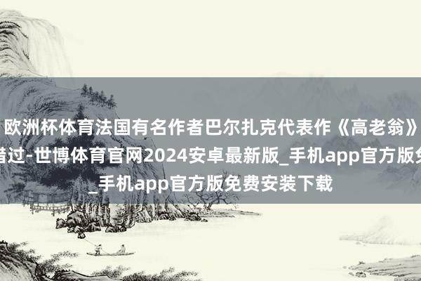 欧洲杯体育法国有名作者巴尔扎克代表作《高老翁》改编，切勿错过-世博体育官网2024安卓最新版_手机app官方版免费安装下载