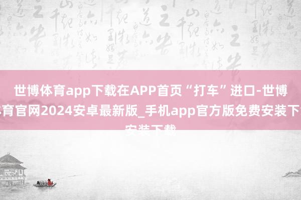 世博体育app下载在APP首页“打车”进口-世博体育官网2024安卓最新版_手机app官方版免费安装下载