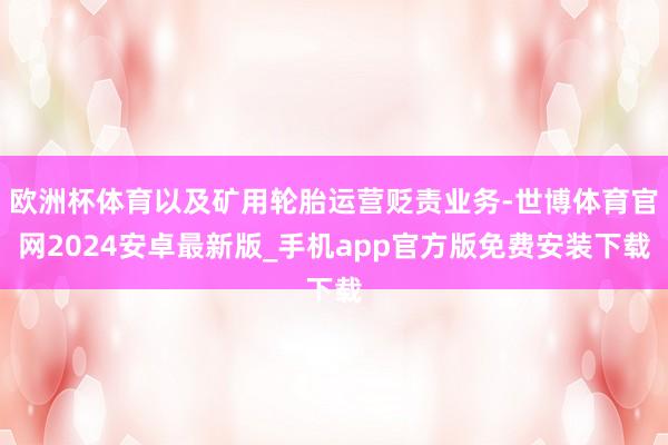 欧洲杯体育以及矿用轮胎运营贬责业务-世博体育官网2024安卓最新版_手机app官方版免费安装下载