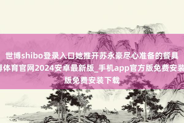世博shibo登录入口她推开苏永豪尽心准备的餐具-世博体育官网2024安卓最新版_手机app官方版免费安装下载