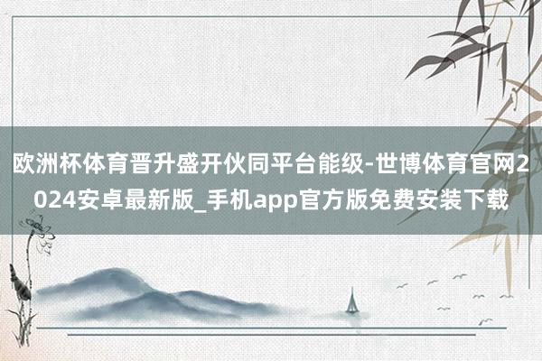 欧洲杯体育晋升盛开伙同平台能级-世博体育官网2024安卓最新版_手机app官方版免费安装下载