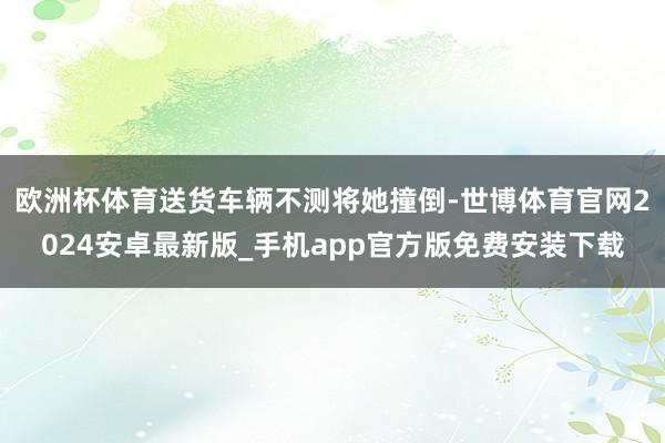 欧洲杯体育送货车辆不测将她撞倒-世博体育官网2024安卓最新版_手机app官方版免费安装下载