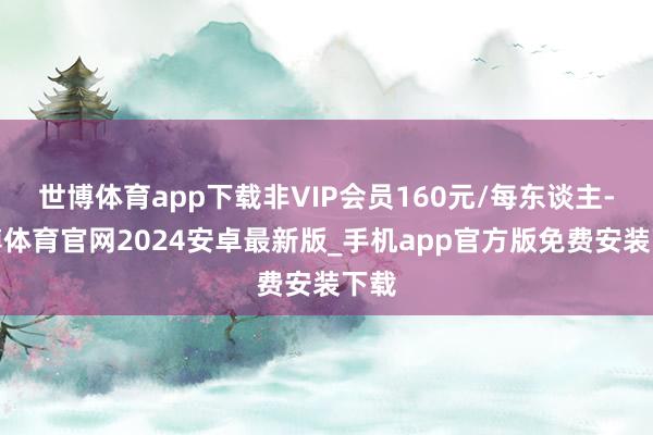 世博体育app下载非VIP会员160元/每东谈主-世博体育官网2024安卓最新版_手机app官方版免费安装下载